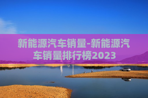 新能源汽车销量-新能源汽车销量排行榜2023